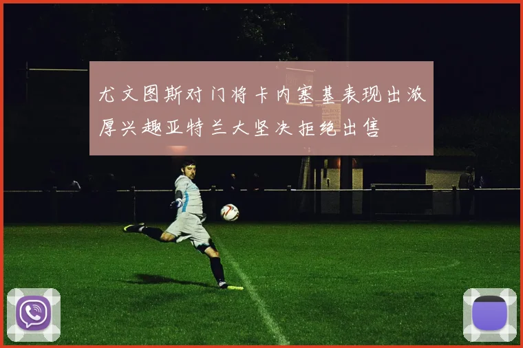 尤文图斯对门将卡内塞基表现出浓厚兴趣亚特兰大坚决拒绝出售