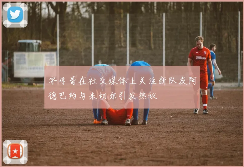 字母哥在社交媒体上关注新队友阿德巴约与米切尔引发热议