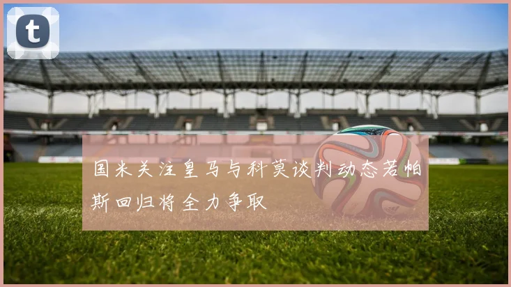 国米关注皇马与科莫谈判动态若帕斯回归将全力争取