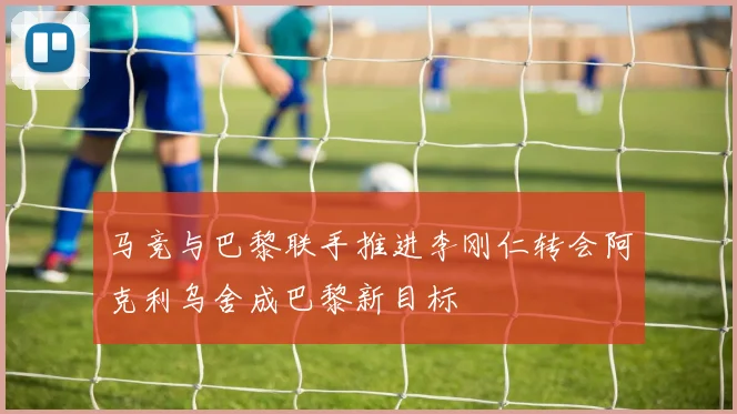 马竞与巴黎联手推进李刚仁转会阿克利乌舍成巴黎新目标