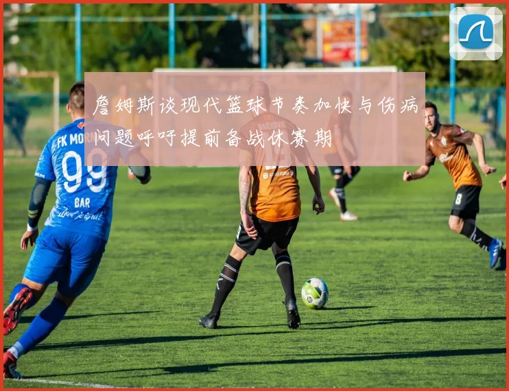 詹姆斯谈现代篮球节奏加快与伤病问题呼吁提前备战休赛期