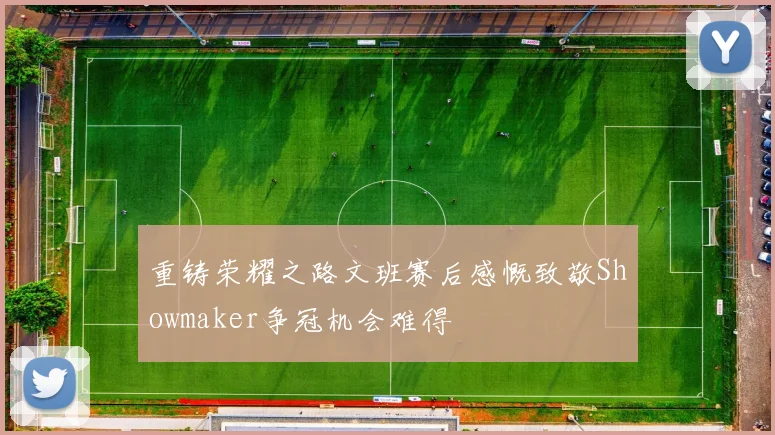 重铸荣耀之路文班赛后感慨致敬Showmaker争冠机会难得