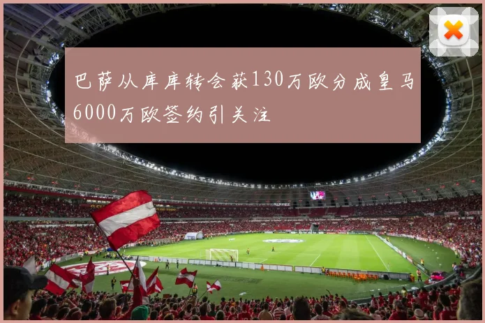 巴萨从库库转会获130万欧分成皇马6000万欧签约引关注