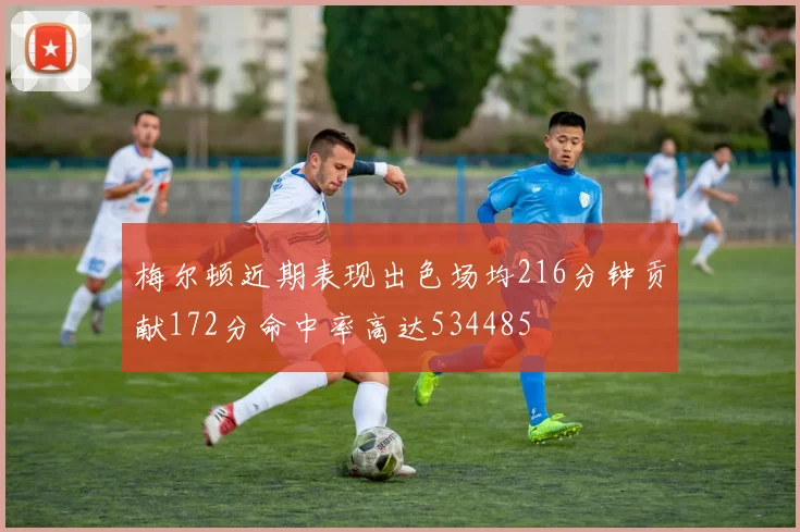 梅尔顿近期表现出色场均216分钟贡献172分命中率高达534485