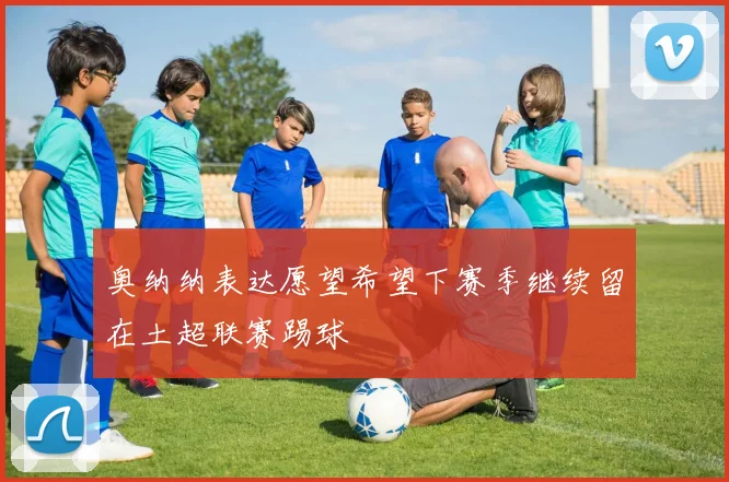 奥纳纳表达愿望希望下赛季继续留在土超联赛踢球