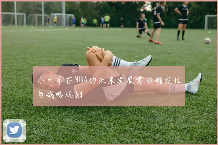 小火车在NBA的未来发展需明确定位与战略规划