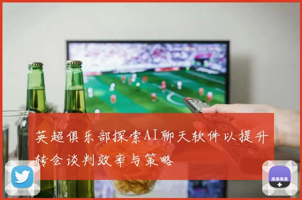 英超俱乐部探索AI聊天软件以提升转会谈判效率与策略