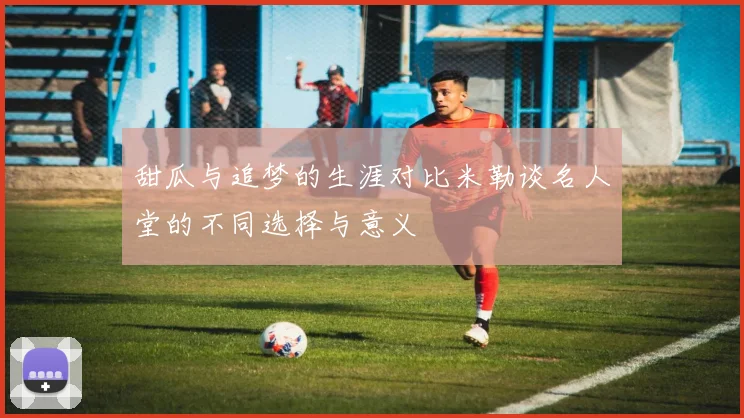 甜瓜与追梦的生涯对比米勒谈名人堂的不同选择与意义