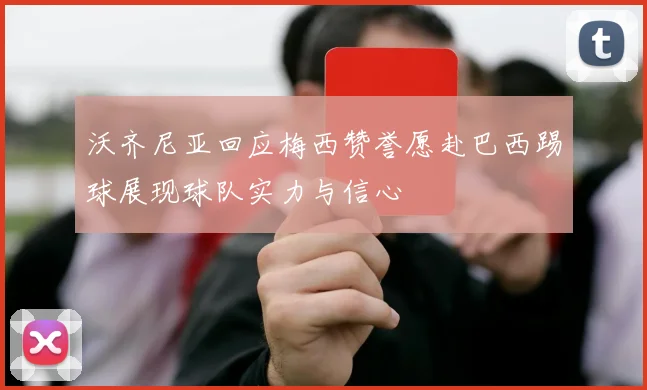 沃齐尼亚回应梅西赞誉愿赴巴西踢球展现球队实力与信心
