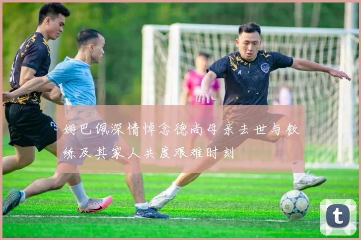 姆巴佩深情悼念德尚母亲去世与教练及其家人共度艰难时刻