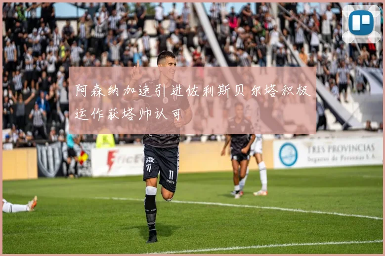 阿森纳加速引进佐利斯贝尔塔积极运作获塔帅认可