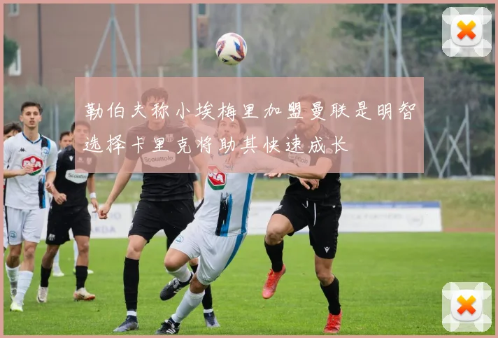 勒伯夫称小埃梅里加盟曼联是明智选择卡里克将助其快速成长