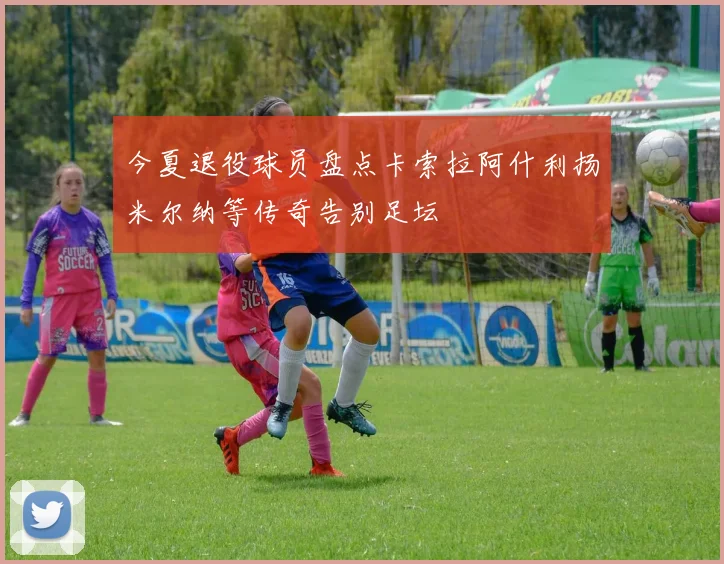 今夏退役球员盘点卡索拉阿什利扬米尔纳等传奇告别足坛