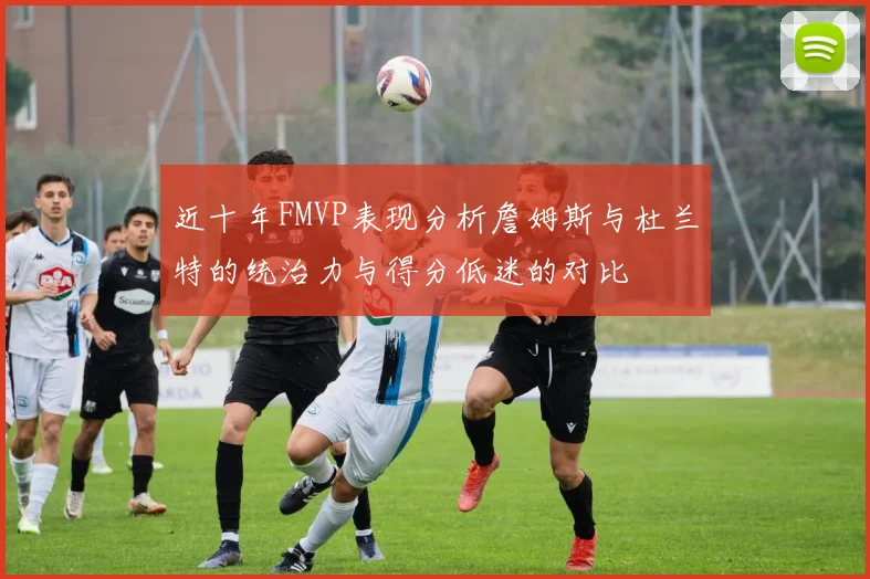 近十年FMVP表现分析詹姆斯与杜兰特的统治力与得分低迷的对比