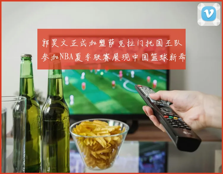 郭昊文正式加盟萨克拉门托国王队参加NBA夏季联赛展现中国篮球新希望