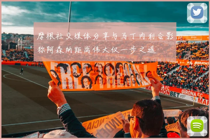 摩根社交媒体分享与马丁内利合影称阿森纳距离伟大仅一步之遥