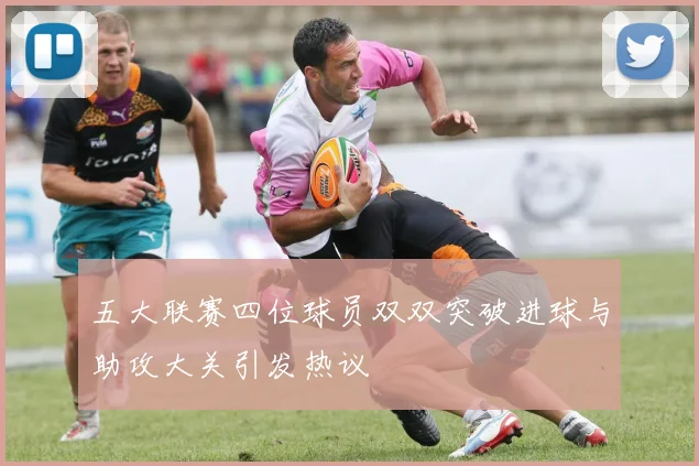 五大联赛四位球员双双突破进球与助攻大关引发热议