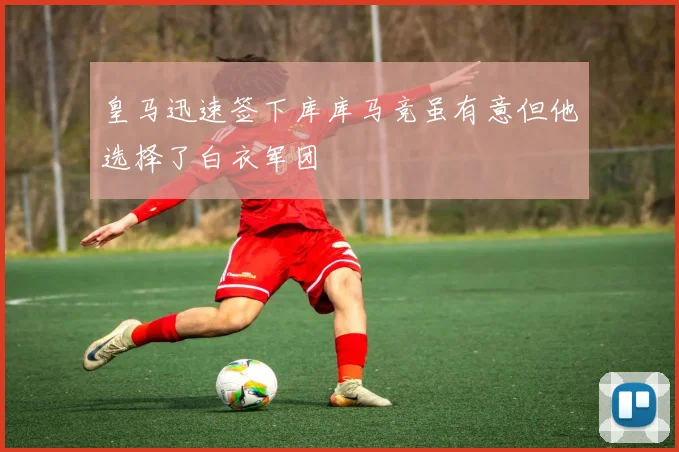 皇马迅速签下库库马竞虽有意但他选择了白衣军团